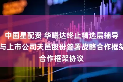 中国星配资 华曦达终止精选层辅导 近日与上市公司天邑股份签署战略合作框架协议
