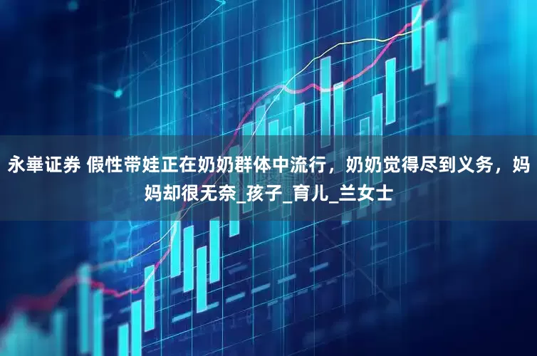 永崋证券 假性带娃正在奶奶群体中流行，奶奶觉得尽到义务，妈妈却很无奈_孩子_育儿_兰女士