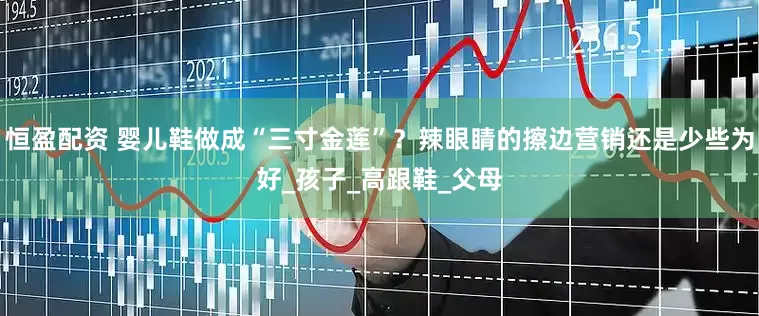 恒盈配资 婴儿鞋做成“三寸金莲”？辣眼睛的擦边营销还是少些为好_孩子_高跟鞋_父母