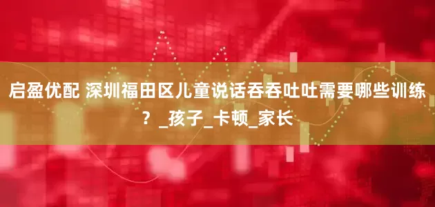 启盈优配 深圳福田区儿童说话吞吞吐吐需要哪些训练？_孩子_卡顿_家长
