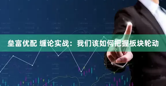 垒富优配 缠论实战：我们该如何把握板块轮动