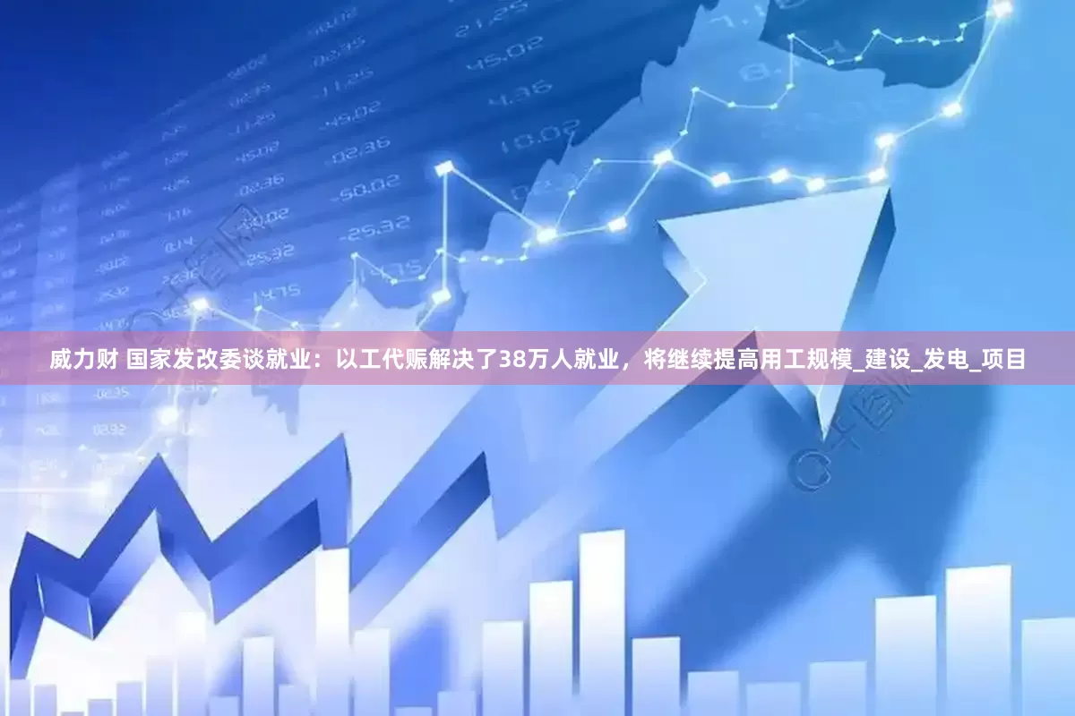 威力财 国家发改委谈就业：以工代赈解决了38万人就业，将继续提高用工规模_建设_发电_项目