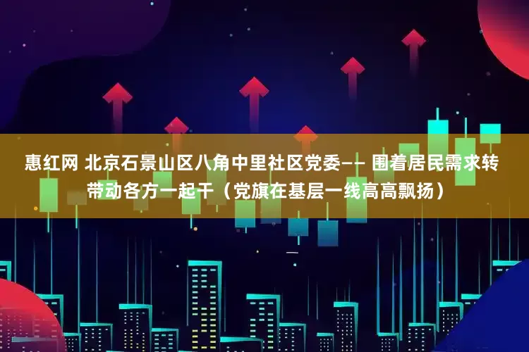 惠红网 北京石景山区八角中里社区党委—— 围着居民需求转 带动各方一起干（党旗在基层一线高高飘扬）