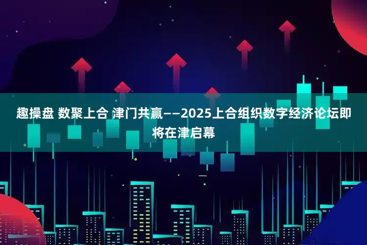 趣操盘 数聚上合 津门共赢——2025上合组织数字经济论坛即将在津启幕