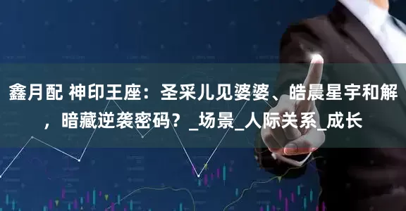 鑫月配 神印王座：圣采儿见婆婆、皓晨星宇和解，暗藏逆袭密码？_场景_人际关系_成长