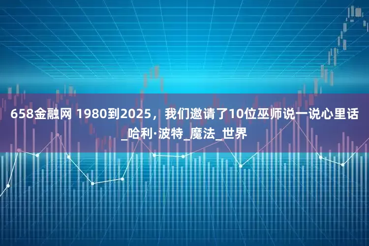 658金融网 1980到2025，我们邀请了10位巫师说一说心里话_哈利·波特_魔法_世界
