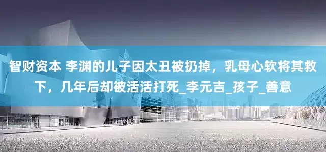 智财资本 李渊的儿子因太丑被扔掉，乳母心软将其救下，几年后却被活活打死_李元吉_孩子_善意