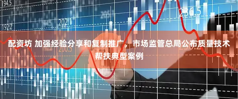 配资坊 加强经验分享和复制推广，市场监管总局公布质量技术帮扶典型案例
