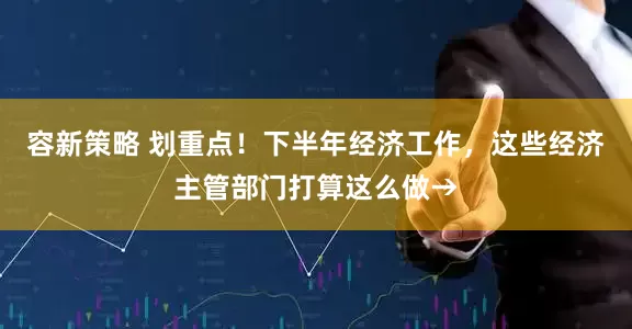 容新策略 划重点！下半年经济工作，这些经济主管部门打算这么做→