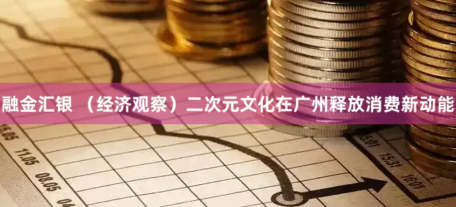 融金汇银 （经济观察）二次元文化在广州释放消费新动能