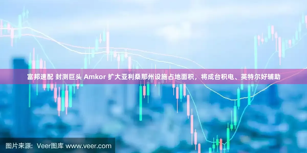 富邦速配 封测巨头 Amkor 扩大亚利桑那州设施占地面积，将成台积电、英特尔好辅助