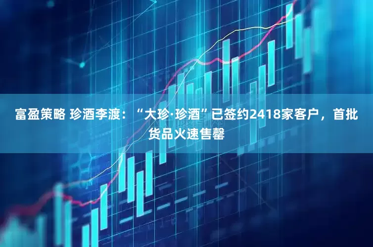 富盈策略 珍酒李渡：“大珍·珍酒”已签约2418家客户，首批货品火速售罄