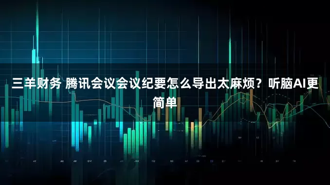 三羊财务 腾讯会议会议纪要怎么导出太麻烦？听脑AI更简单