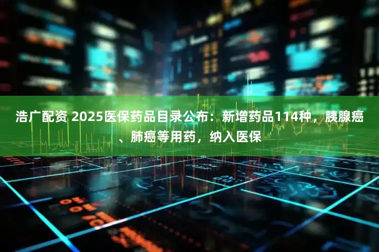 浩广配资 2025医保药品目录公布：新增药品114种，胰腺癌、肺癌等用药，纳入医保