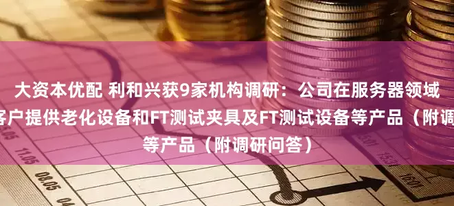 大资本优配 利和兴获9家机构调研:公司在服务器领域主要为客户提供老化设备和FT测试夹具及FT测试设备等产品(附调研问答)