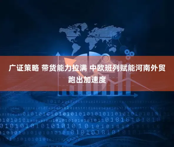 广证策略 带货能力拉满 中欧班列赋能河南外贸跑出加速度